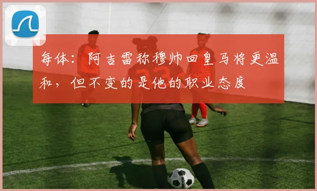 每体：阿吉雷称穆帅回皇马将更温和，但不变的是他的职业态度