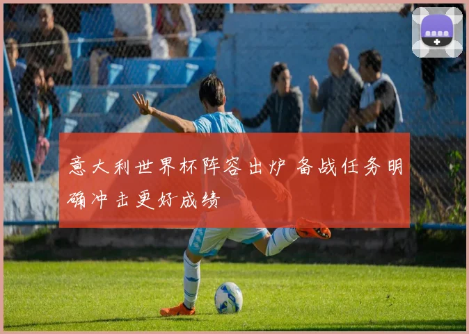 意大利世界杯阵容出炉 备战任务明确冲击更好成绩