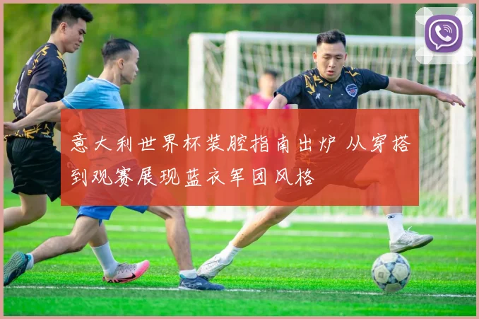 意大利世界杯装腔指南出炉 从穿搭到观赛展现蓝衣军团风格